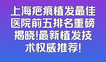 上海疤痕植发最佳医院前五排名重磅揭晓！最新植发技术权威推荐！