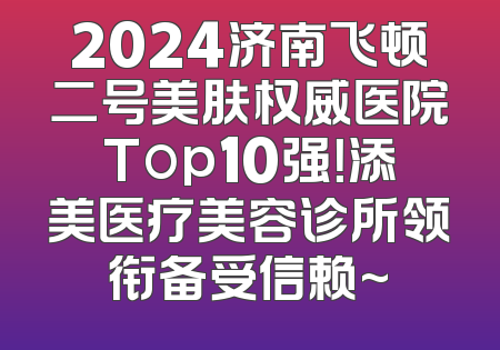 2024济南飞顿二号美肤权威医院Top10强！添美医疗美容诊所领衔备受信赖~