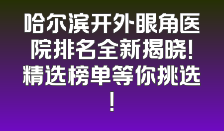 哈尔滨开外眼角医院排名全新揭晓！精选榜单等你挑选！