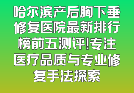 哈尔滨产后胸下垂修复医院最新排行榜前五测评！专注医疗品质与专业修复手法探索