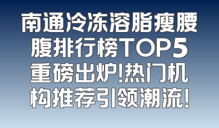 南通冷冻溶脂瘦腰腹排行榜TOP5重磅出炉！热门机构推荐引领潮流！