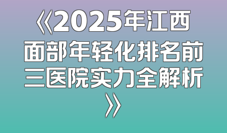 《2025年江西面部年轻化排名前三医院实力全解析》