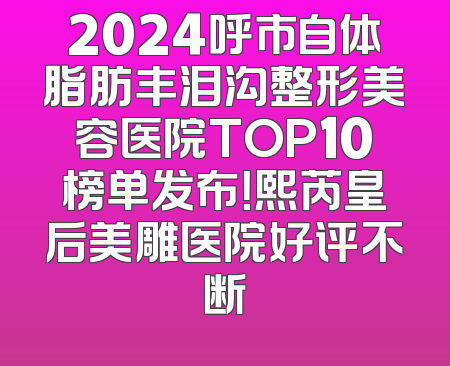 2024呼市自体脂肪丰泪沟整形美容医院TOP10榜单发布！熙芮皇后美雕医院好评不断