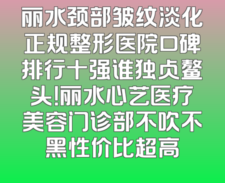 丽水颈部皱纹淡化正规整形医院口碑排行十强谁独占鳌头！丽水心艺医疗美容门诊部不吹不黑性价比超高