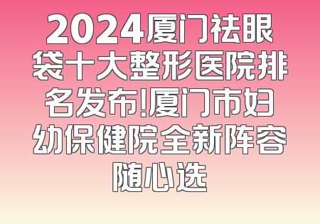 2024厦门祛眼袋十大整形医院排名发布！厦门市妇幼保健院全新阵容随心选
