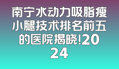 南宁水动力吸脂瘦小腿技术排名前五的医院揭晓!2024