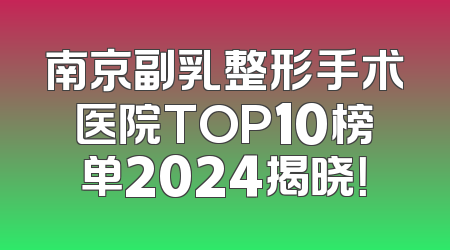 南京副乳整形手术医院TOP10榜单2024揭晓！