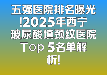 五强医院排名曝光！2025年西宁玻尿酸填颈纹医院Top 5名单解析！
