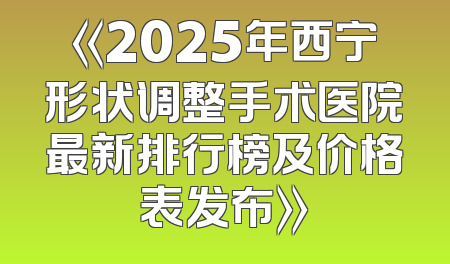 《2025年西宁形状调整手术医院最新排行榜及价格表发布》