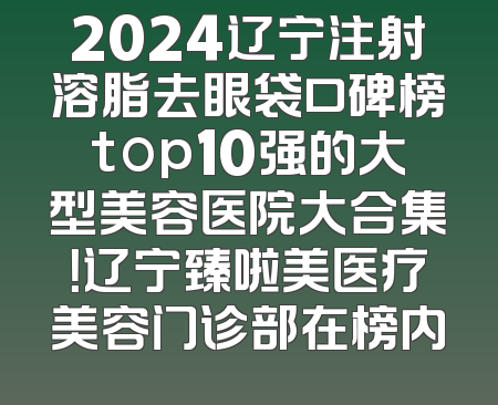 2024辽宁注射溶脂去眼袋口碑榜top10强的大型美容医院大合集！辽宁臻啦美医疗美容门诊部在榜内