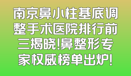 南京鼻小柱基底调整手术医院排行前三揭晓！鼻整形专家权威榜单出炉！