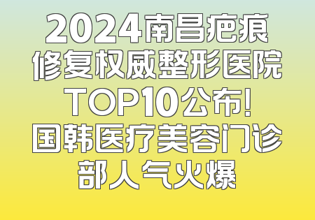 2024南昌疤痕修复权威整形医院TOP10公布！国韩医疗美容门诊部人气火爆