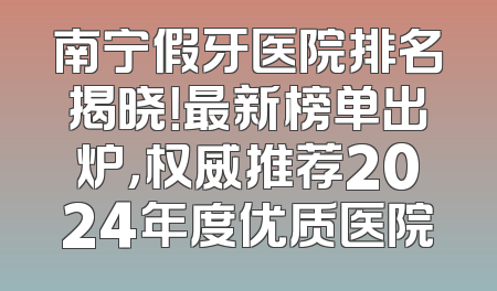 南宁假牙医院排名揭晓！最新榜单出炉，权威推荐2024年度优质医院