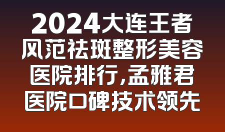 2024大连王者风范祛斑整形美容医院排行，孟雅君医院口碑技术领先
