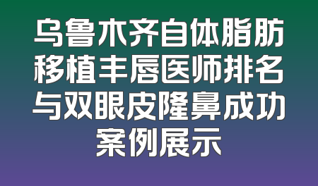 乌鲁木齐自体脂肪移植丰唇医师排名与双眼皮隆鼻成功案例展示