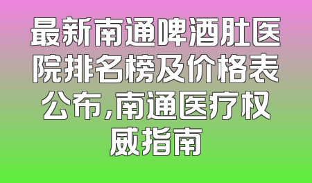 最新南通啤酒肚医院排名榜及价格表公布，南通医疗权威指南