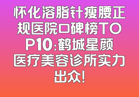怀化溶脂针瘦腰正规医院口碑榜TOP10：鹤城星颜医疗美容诊所实力出众！