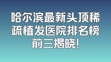 哈尔滨最新头顶稀疏植发医院排名榜前三揭晓！