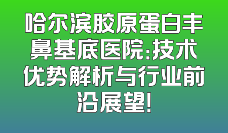 哈尔滨胶原蛋白丰鼻基底医院：技术优势解析与行业前沿展望！