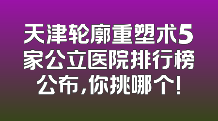 天津轮廓重塑术5家公立医院排行榜公布，你挑哪个!