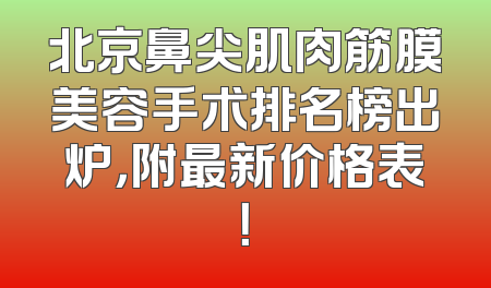 北京鼻尖肌肉筋膜美容手术排名榜出炉，附最新价格表！