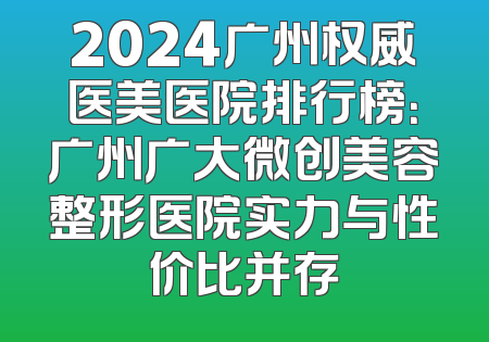 2024广州权威医美医院排行榜：广州广大微创美容整形医院实力与性价比并存