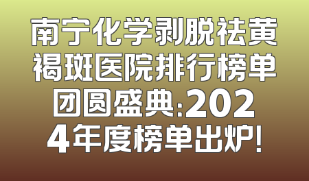 南宁化学剥脱祛黄褐斑医院排行榜单团圆盛典：2024年度榜单出炉！