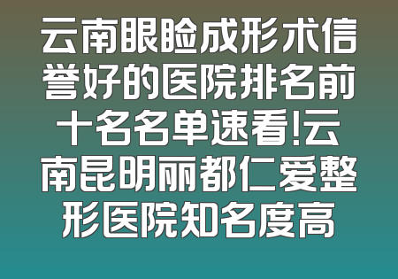 云南眼睑成形术信誉好的医院排名前十名名单速看！云南昆明丽都仁爱整形医院知名度高