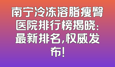 南宁冷冻溶脂瘦臀医院排行榜揭晓：最新排名，权威发布！