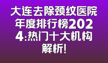 大连去除颈纹医院年度排行榜2024：热门十大机构解析！
