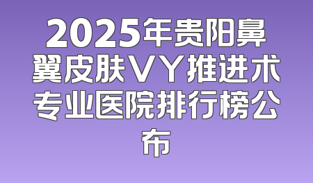 2025年贵阳鼻翼皮肤VY推进术专业医院排行榜公布
