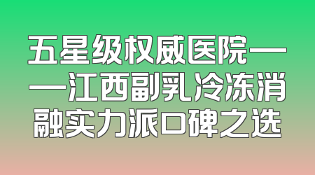 五星级权威医院——江西副乳冷冻消融实力派口碑之选