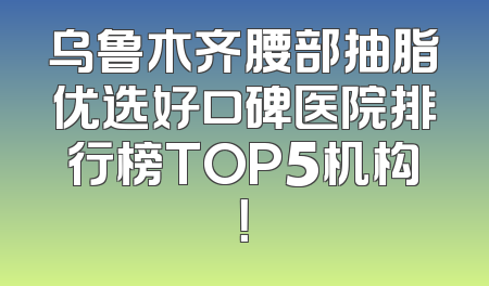 乌鲁木齐腰部抽脂优选好口碑医院排行榜TOP5机构！