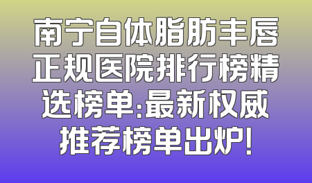 南宁自体脂肪丰唇正规医院排行榜精选榜单：最新权威推荐榜单出炉！