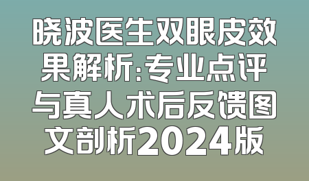 晓波医生双眼皮效果解析：专业点评与真人术后反馈图文剖析2024版