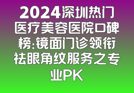 2024深圳热门医疗美容医院口碑榜：镜面门诊领衔祛眼角纹服务之专业PK