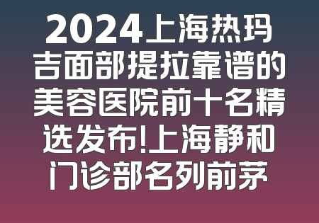 2024上海热玛吉面部提拉靠谱的美容医院前十名精选发布！上海静和门诊部名列前茅