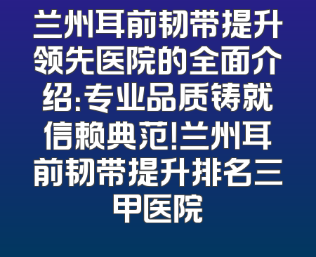 兰州耳前韧带提升领先医院的全面介绍：专业品质铸就信赖典范！兰州耳前韧带提升排名三甲医院