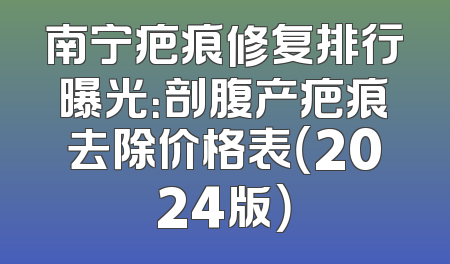 南宁疤痕修复排行曝光：剖腹产疤痕去除价格表（2024版）