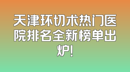 天津环切术热门医院排名全新榜单出炉！
