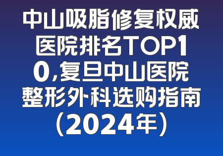 中山吸脂修复权威医院排名TOP10，复旦中山医院整形外科选购指南（2024年）