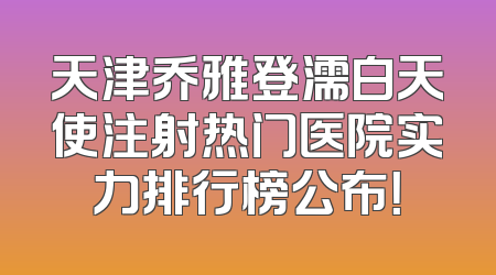 天津乔雅登濡白天使注射热门医院实力排行榜公布！