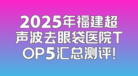 2025年福建超声波去眼袋医院TOP5汇总测评！