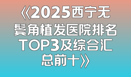 《2025西宁无鬓角植发医院排名TOP3及综合汇总前十》