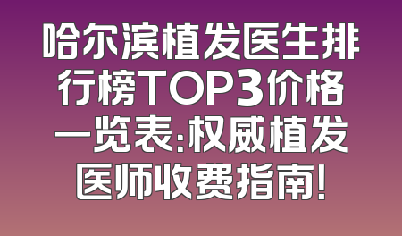 哈尔滨植发医生排行榜TOP3价格一览表：权威植发医师收费指南！