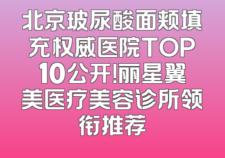 北京玻尿酸面颊填充权威医院TOP10公开！丽星翼美医疗美容诊所领衔推荐