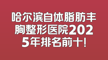 哈尔滨自体脂肪丰胸整形医院2025年排名前十!