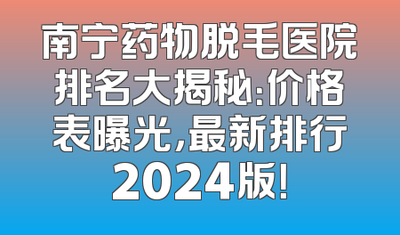 南宁药物脱毛医院排名大揭秘：价格表曝光，最新排行2024版！