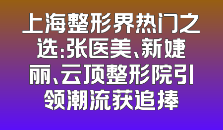 上海整形界热门之选：张医美、新婕丽、云顶整形院引领潮流获追捧