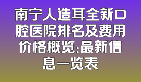 南宁人造耳全新口腔医院排名及费用价格概览：最新信息一览表